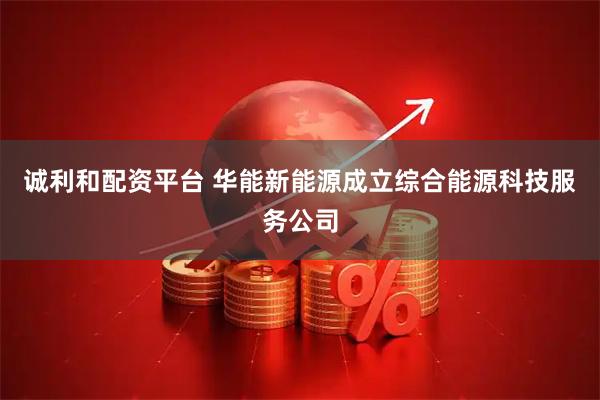 诚利和配资平台 华能新能源成立综合能源科技服务公司