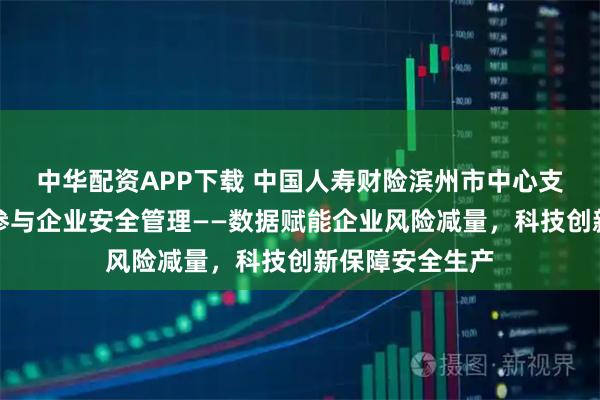 中华配资APP下载 中国人寿财险滨州市中心支公司防赔并举参与企业安全管理——数据赋能企业风险减量，科技创新保障安全生产