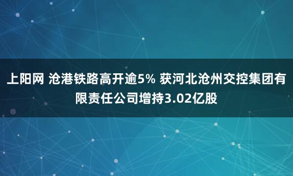 上阳网 沧港铁路高开逾5% 获河北沧州交控集团有限责任公司增持3.02亿股