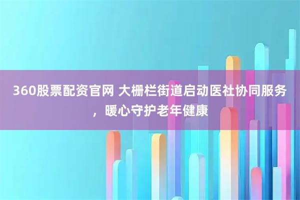 360股票配资官网 大栅栏街道启动医社协同服务，暖心守护老年健康