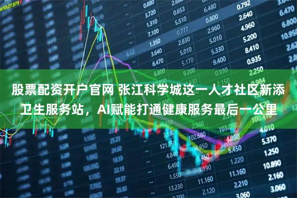 股票配资开户官网 张江科学城这一人才社区新添卫生服务站，AI赋能打通健康服务最后一公里