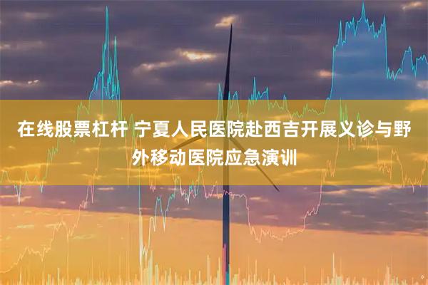 在线股票杠杆 宁夏人民医院赴西吉开展义诊与野外移动医院应急演训