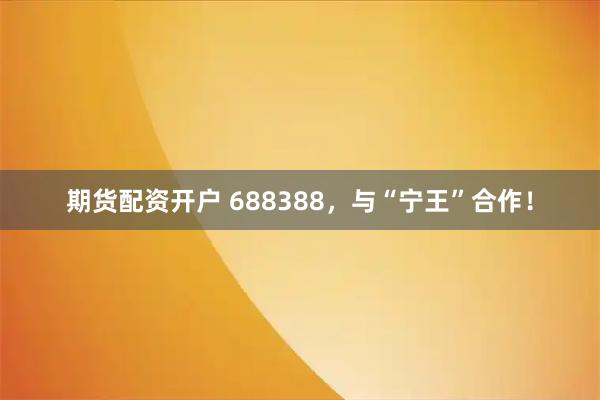 期货配资开户 688388，与“宁王”合作！