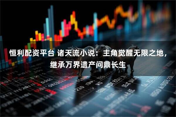 恒利配资平台 诸天流小说：主角觉醒无限之地，继承万界遗产问鼎长生