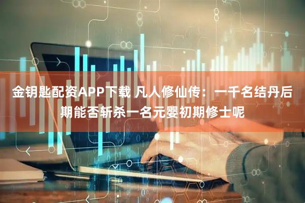 金钥匙配资APP下载 凡人修仙传：一千名结丹后期能否斩杀一名元婴初期修士呢