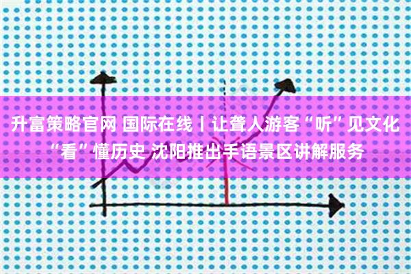 升富策略官网 国际在线丨让聋人游客“听”见文化“看”懂历史 沈阳推出手语景区讲解服务