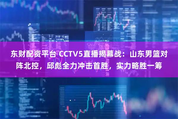 东财配资平台 CCTV5直播揭幕战：山东男篮对阵北控，邱彪全力冲击首胜，实力略胜一筹