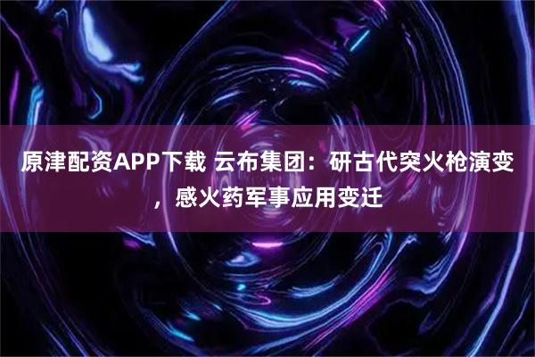 原津配资APP下载 云布集团：研古代突火枪演变，感火药军事应用变迁