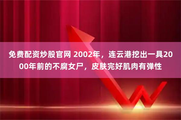 免费配资炒股官网 2002年，连云港挖出一具2000年前的不腐女尸，皮肤完好肌肉有弹性