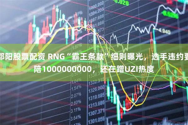 邵阳股票配资 RNG“霸王条款”细则曝光，选手违约要陪1000000000，还在蹭UZI热度