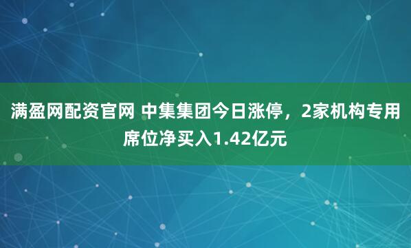 满盈网配资官网 中集集团今日涨停，2家机构专用席位净买入1.42亿元