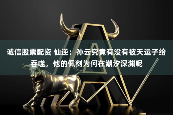 诚信股票配资 仙逆：孙云究竟有没有被天运子给吞噬，他的佩剑为何在潮汐深渊呢