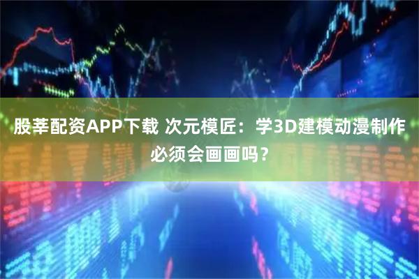 股莘配资APP下载 次元模匠：学3D建模动漫制作必须会画画吗？