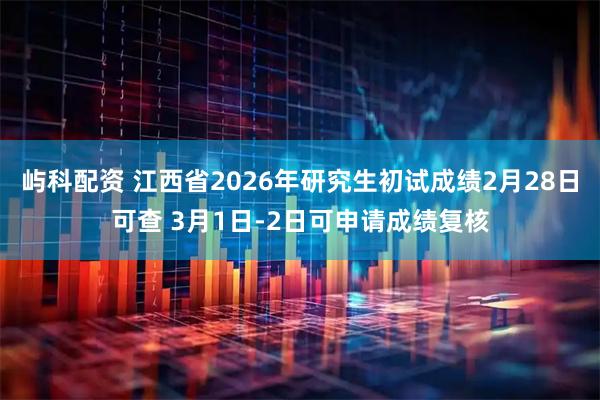 屿科配资 江西省2026年研究生初试成绩2月28日可查 3月1日-2日可申请成绩复核