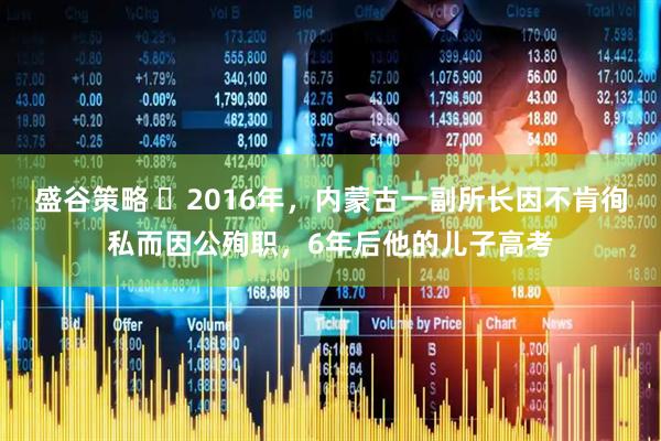 盛谷策略 ☁2016年，内蒙古一副所长因不肯徇私而因公殉职，6年后他的儿子高考