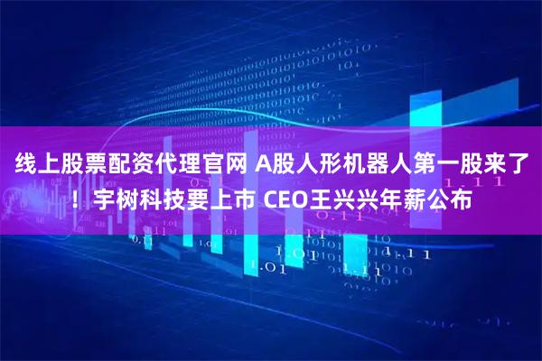 线上股票配资代理官网 A股人形机器人第一股来了！宇树科技要上市 CEO王兴兴年薪公布