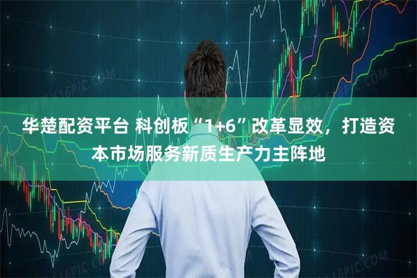 华楚配资平台 科创板“1+6”改革显效，打造资本市场服务新质生产力主阵地