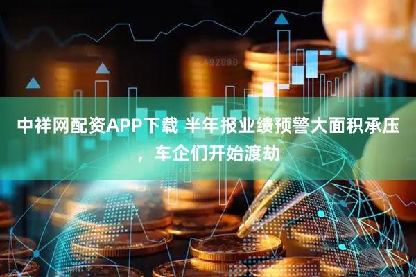 中祥网配资APP下载 半年报业绩预警大面积承压，车企们开始渡劫