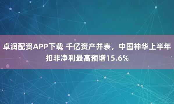 卓润配资APP下载 千亿资产并表，中国神华上半年扣非净利最高预增15.6%