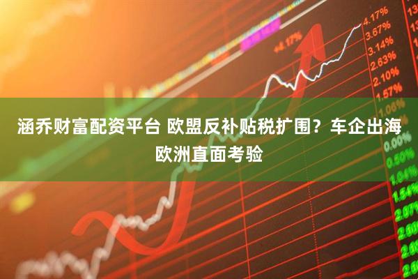 涵乔财富配资平台 欧盟反补贴税扩围？车企出海欧洲直面考验